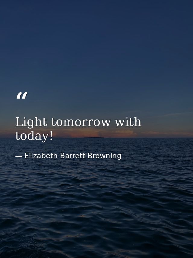 Light tomorrow with today! — Elizabeth Barrett Browning