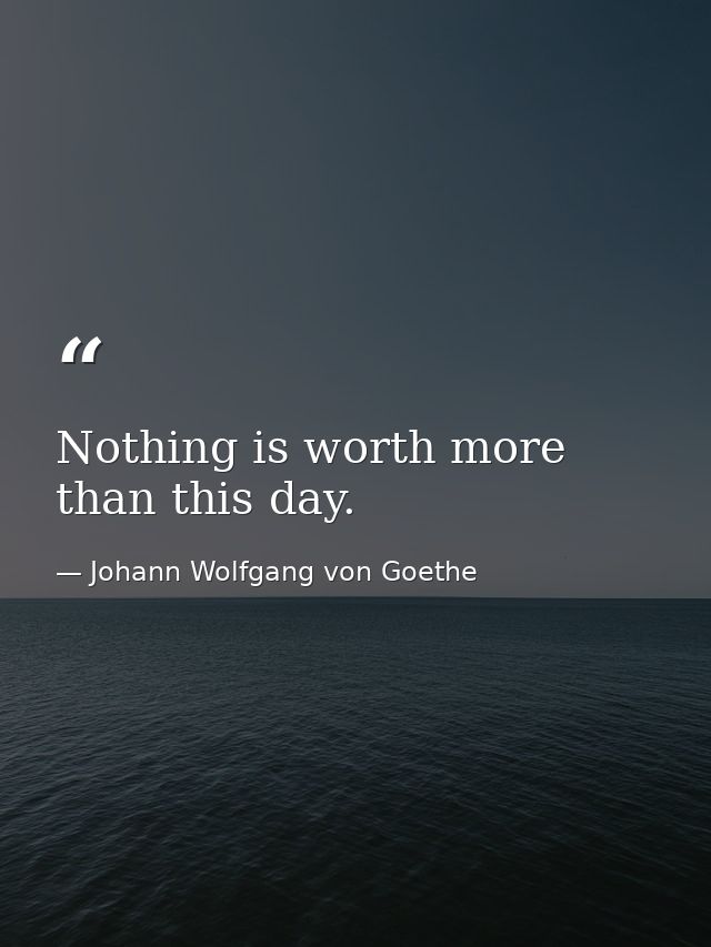 Nothing is worth more than this day. — Johann Wolfgang von Goethe