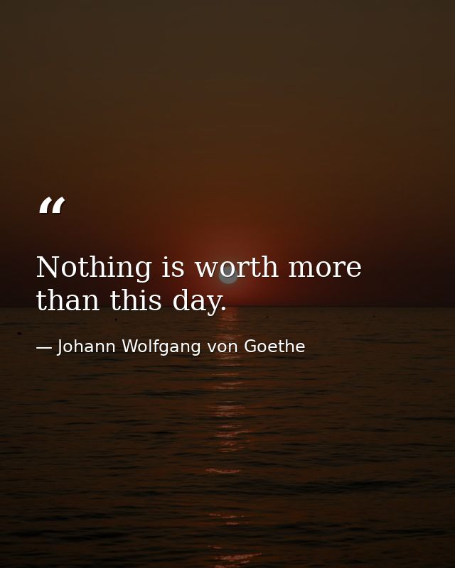 Nothing is worth more than this day. — Johann Wolfgang von Goethe