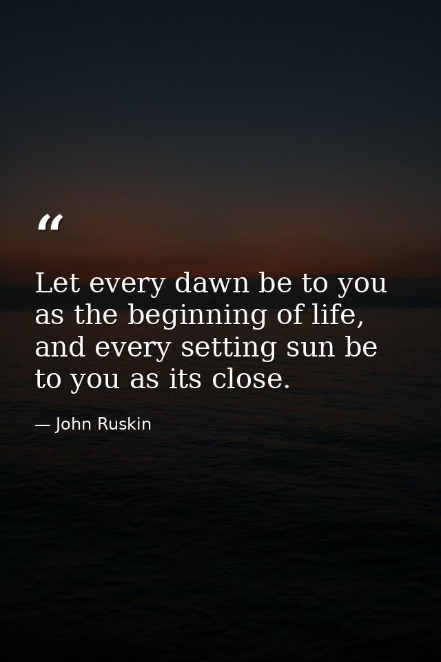 Let every dawn be to you as the beginning of life, and every setting sun be to you as its close. — John Ruskin