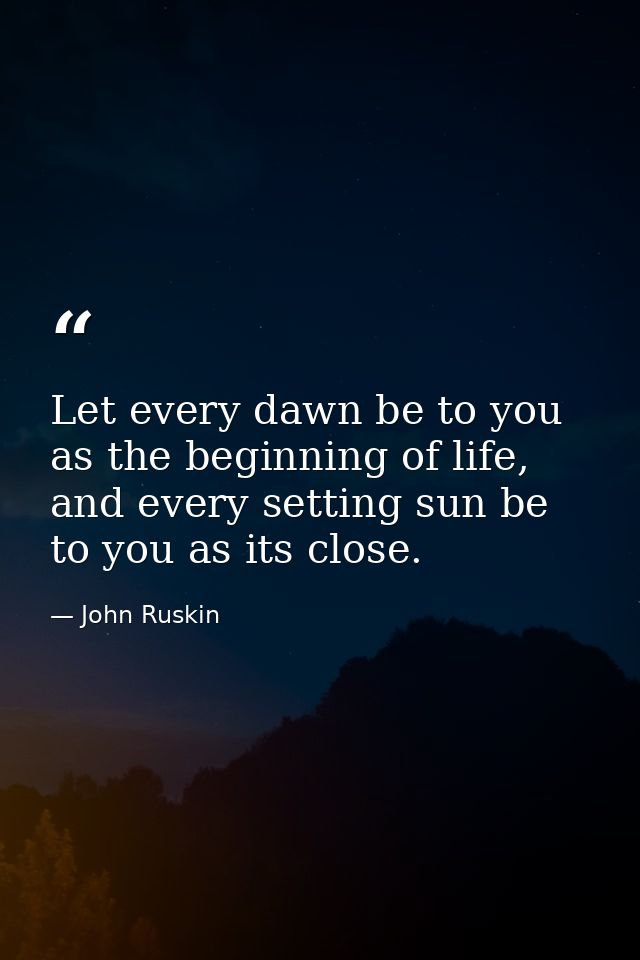 Let every dawn be to you as the beginning of life, and every setting sun be to you as its close. — John Ruskin