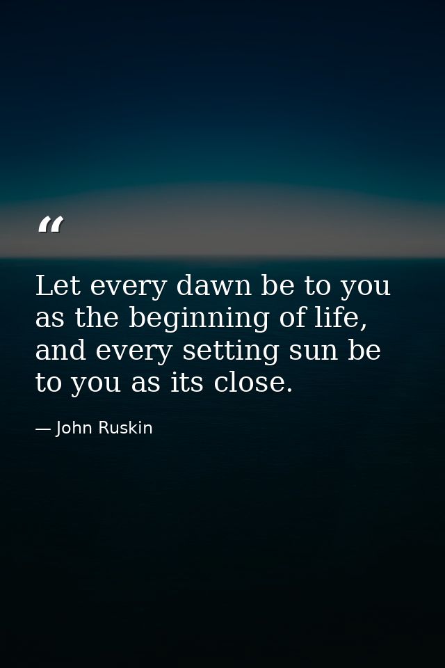 Let every dawn be to you as the beginning of life, and every setting sun be to you as its close. — John Ruskin