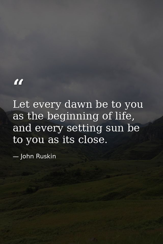 Let every dawn be to you as the beginning of life, and every setting sun be to you as its close. — John Ruskin