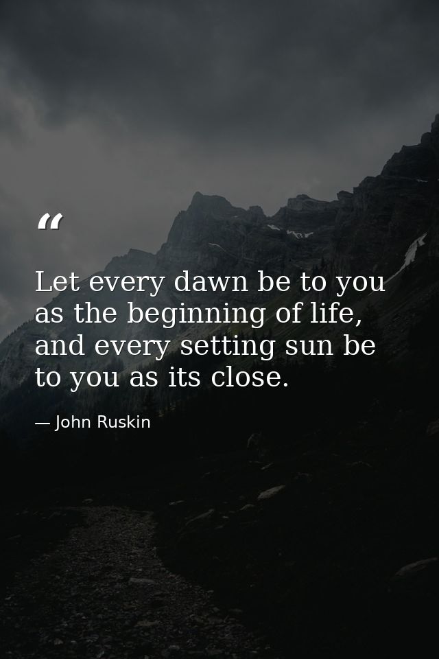 Let every dawn be to you as the beginning of life, and every setting sun be to you as its close. — John Ruskin