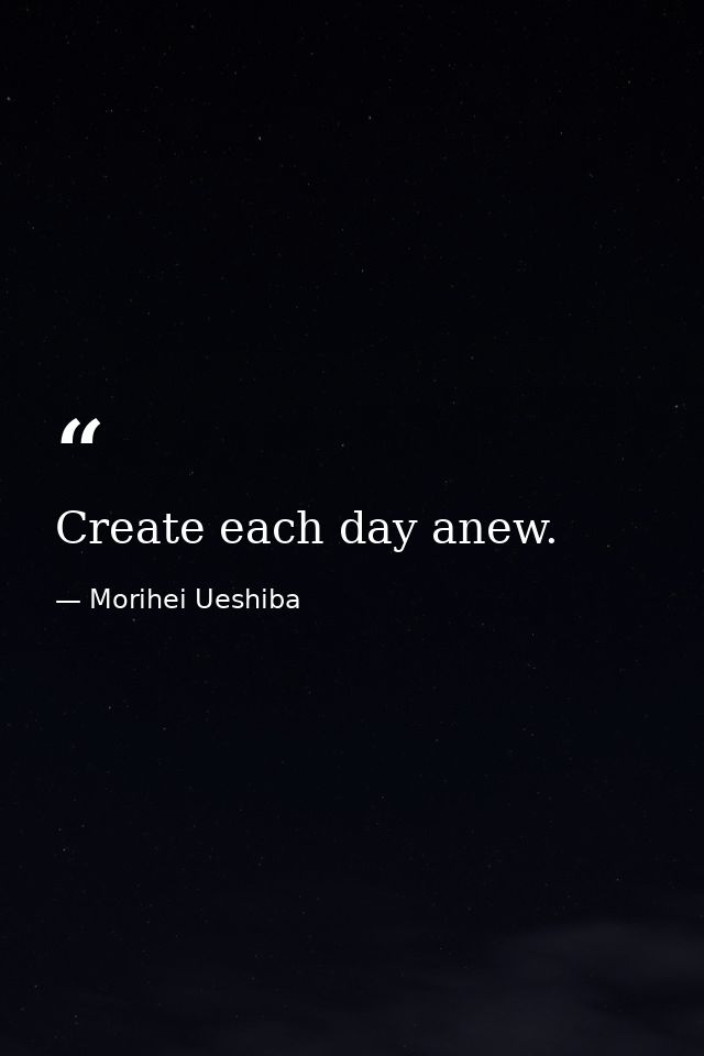 Create each day anew. — Morihei Ueshiba