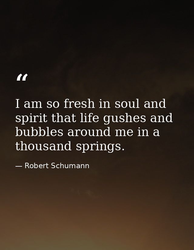 I am so fresh in soul and spirit that life gushes and bubbles around me in a thousand springs. — Robert Schumann
