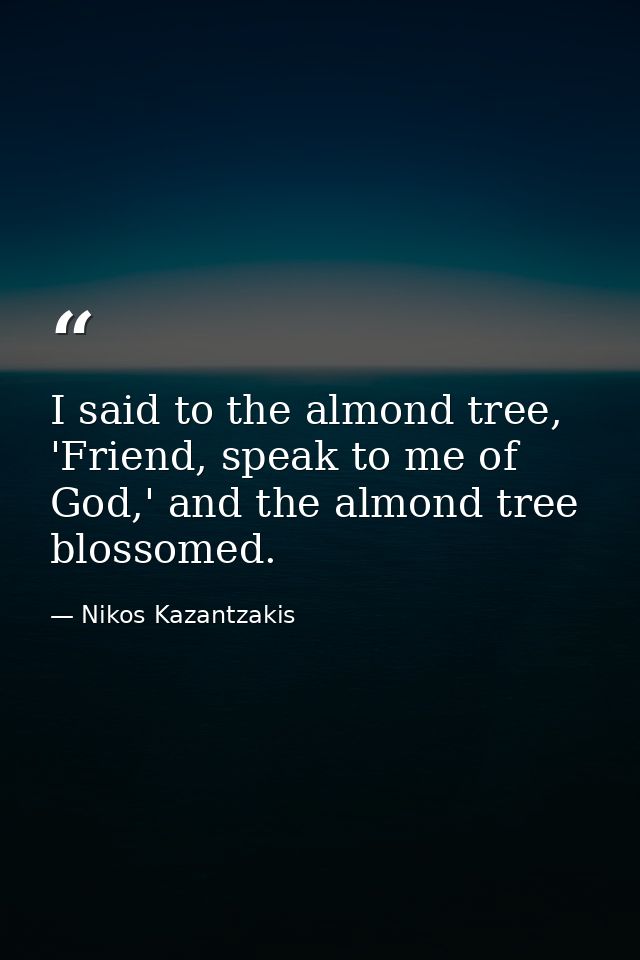 I said to the almond tree, 'Friend, speak to me of God,' and the almond tree blossomed. — Nikos Kazantzakis