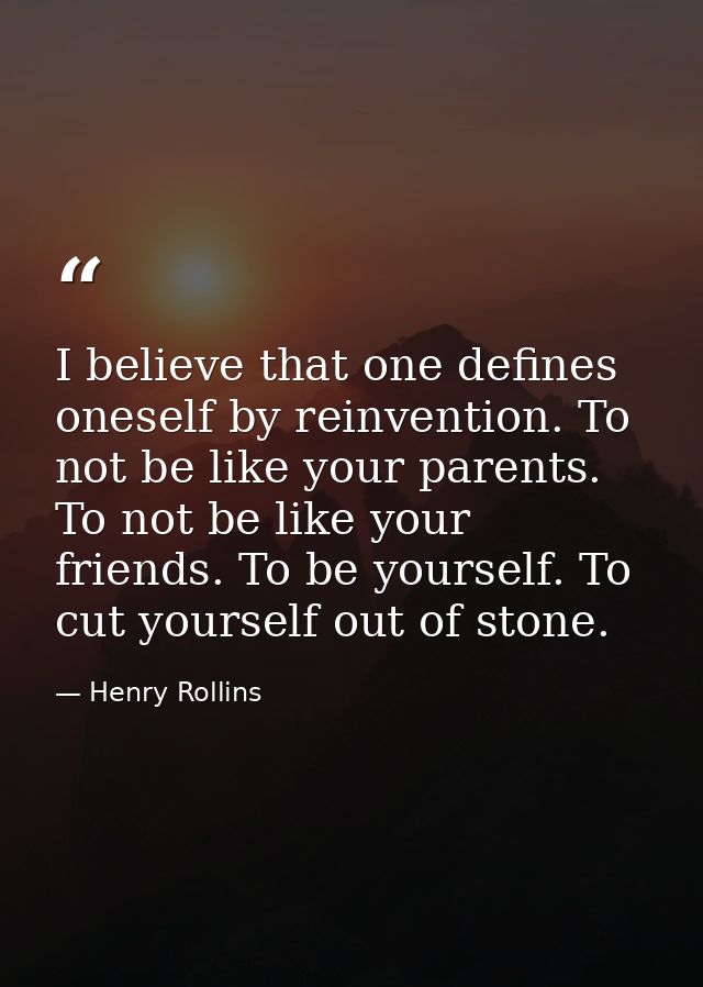 I believe that one defines oneself by reinvention. To not be like your parents. To not be like your friends. To be yours — Henry Rollins