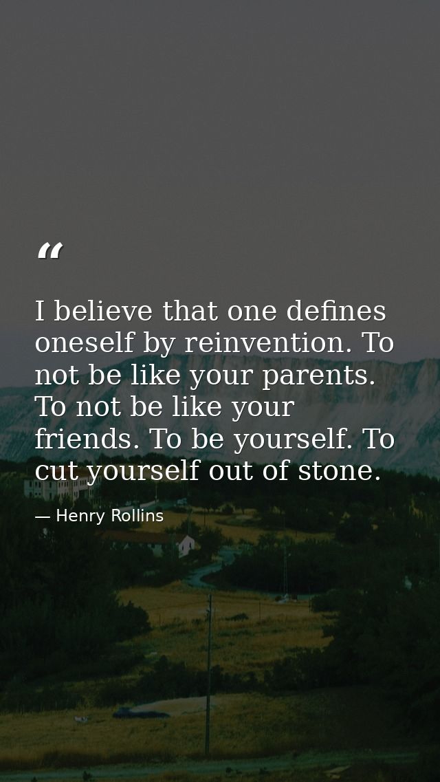 I believe that one defines oneself by reinvention. To not be like your parents. To not be like your friends. To be yours — Henry Rollins
