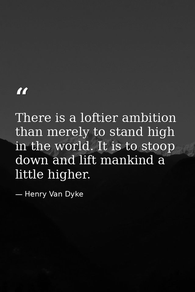 There is a loftier ambition than merely to stand high in the world. It is to stoop down and lift mankind a little higher — Henry Van Dyke