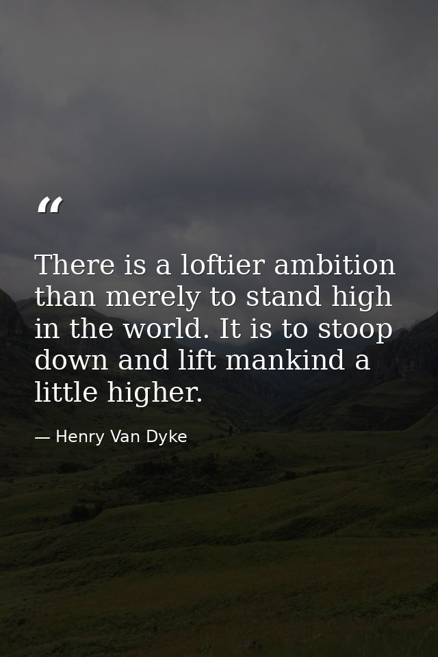 There is a loftier ambition than merely to stand high in the world. It is to stoop down and lift mankind a little higher — Henry Van Dyke