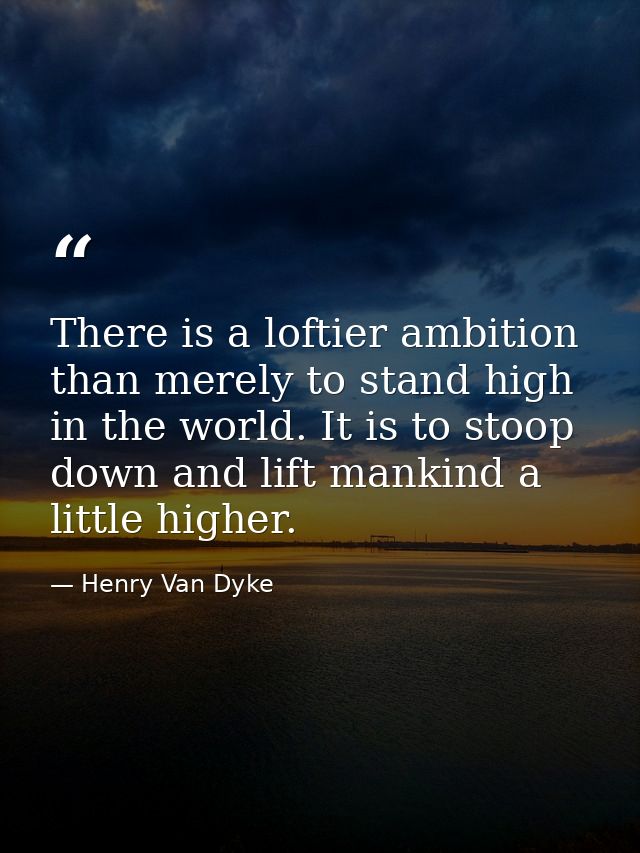 There is a loftier ambition than merely to stand high in the world. It is to stoop down and lift mankind a little higher — Henry Van Dyke