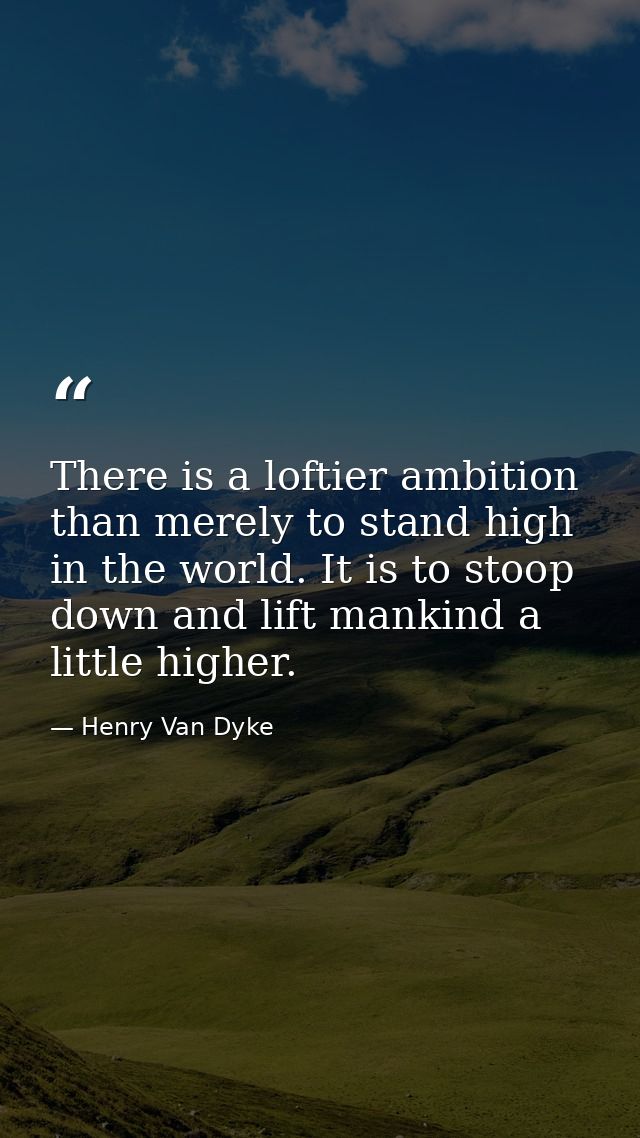 There is a loftier ambition than merely to stand high in the world. It is to stoop down and lift mankind a little higher — Henry Van Dyke