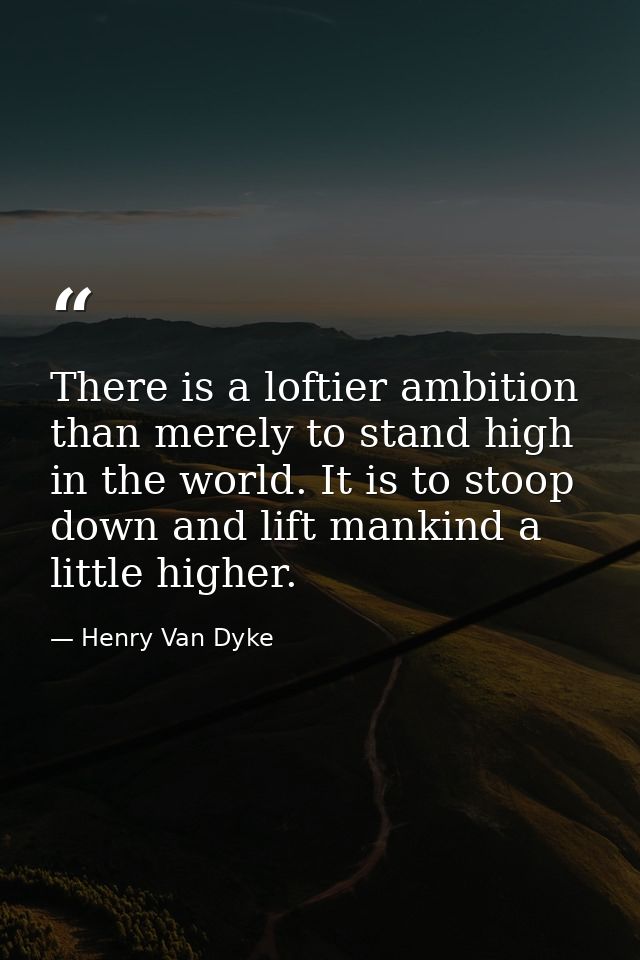 There is a loftier ambition than merely to stand high in the world. It is to stoop down and lift mankind a little higher — Henry Van Dyke