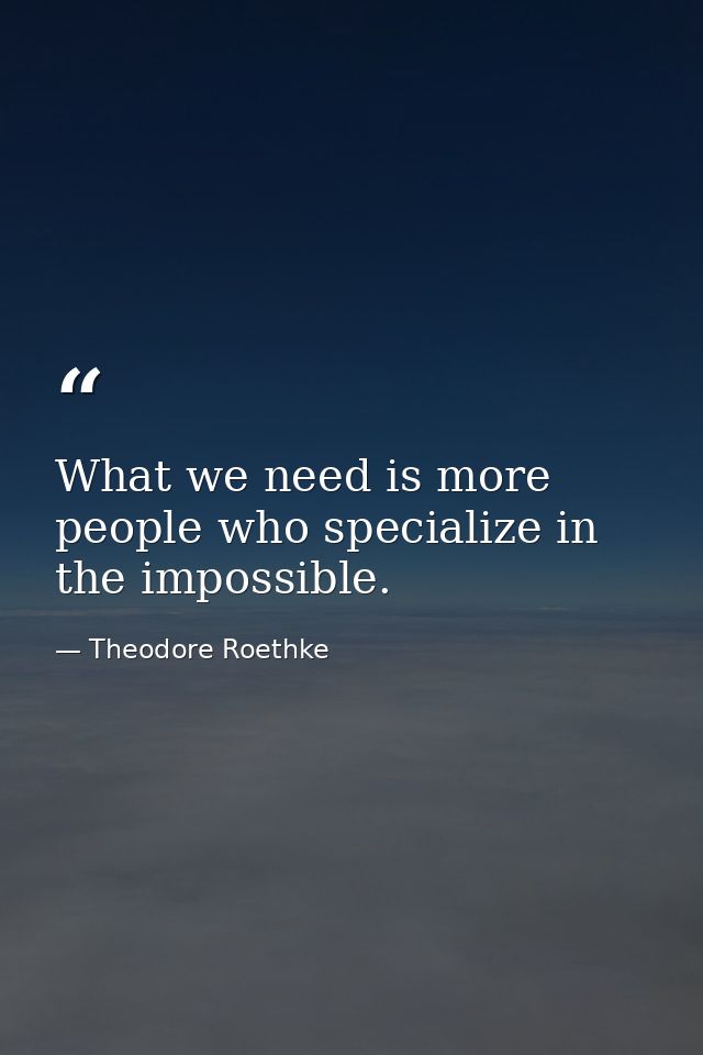 What we need is more people who specialize in the impossible. — Theodore Roethke