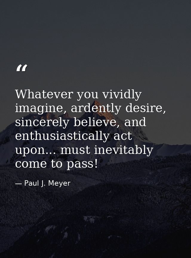 Whatever you vividly imagine, ardently desire, sincerely believe, and enthusiastically act upon... must inevitably come  — Paul J. Meyer