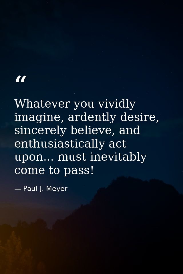 Whatever you vividly imagine, ardently desire, sincerely believe, and enthusiastically act upon... must inevitably come  — Paul J. Meyer