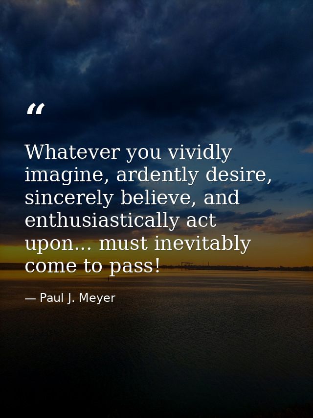 Whatever you vividly imagine, ardently desire, sincerely believe, and enthusiastically act upon... must inevitably come  — Paul J. Meyer