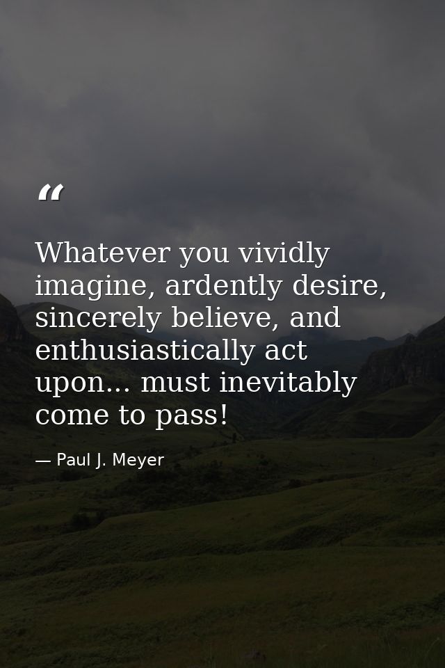 Whatever you vividly imagine, ardently desire, sincerely believe, and enthusiastically act upon... must inevitably come  — Paul J. Meyer