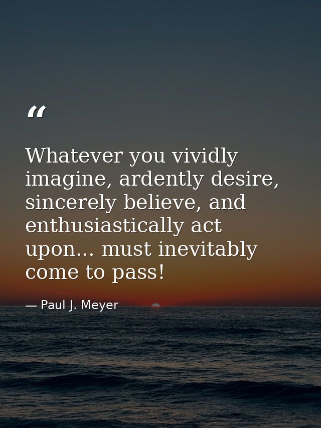 Whatever you vividly imagine, ardently desire, sincerely believe, and enthusiastically act upon... must inevitably come  — Paul J. Meyer