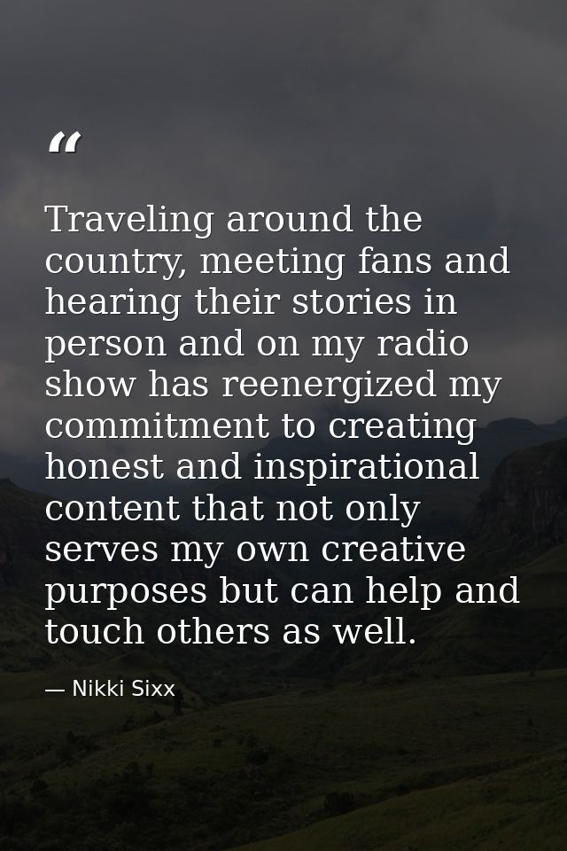 Traveling around the country, meeting fans and hearing their stories in person and on my radio show has reenergized my c — Nikki Sixx