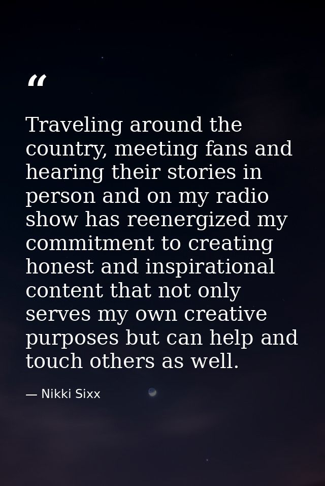 Traveling around the country, meeting fans and hearing their stories in person and on my radio show has reenergized my c — Nikki Sixx
