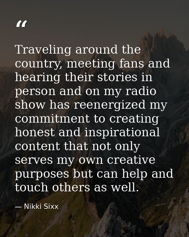 Traveling around the country, meeting fans and hearing their stories in person and on my radio show has reenergized my c — Nikki Sixx