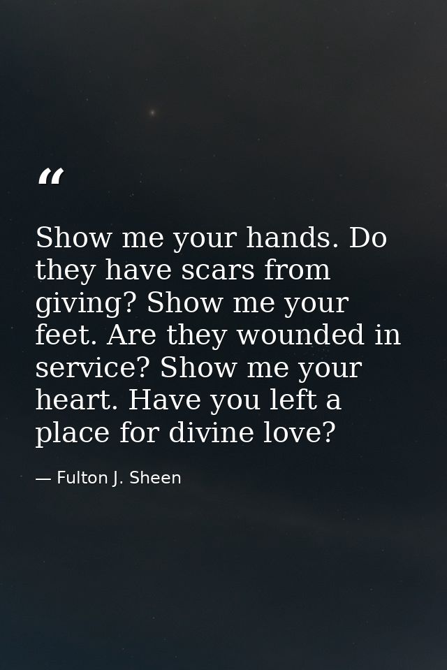 Show me your hands. Do they have scars from giving? Show me your feet. Are they wounded in service? Show me your heart.  — Fulton J. Sheen