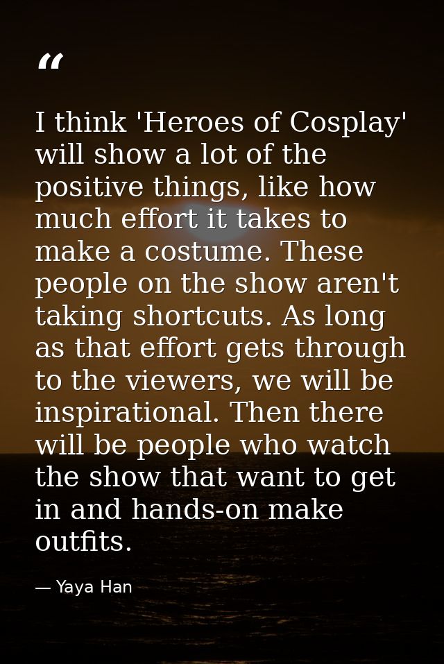 I think 'Heroes of Cosplay' will show a lot of the positive things, like how much effort it takes to make a costume. The — Yaya Han