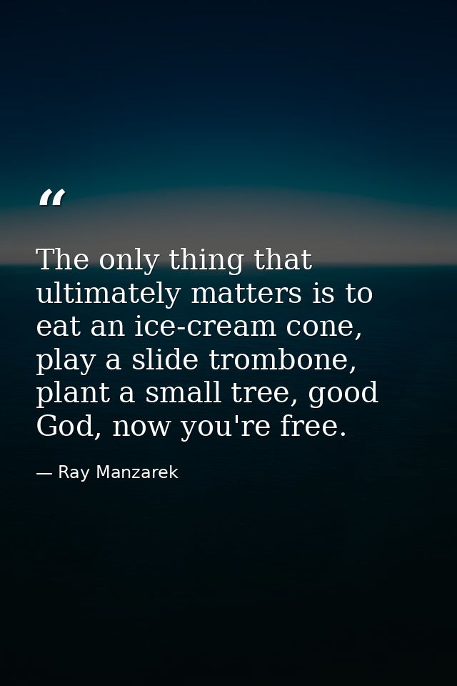 The only thing that ultimately matters is to eat an ice-cream cone, play a slide trombone, plant a small tree, good God, — Ray Manzarek