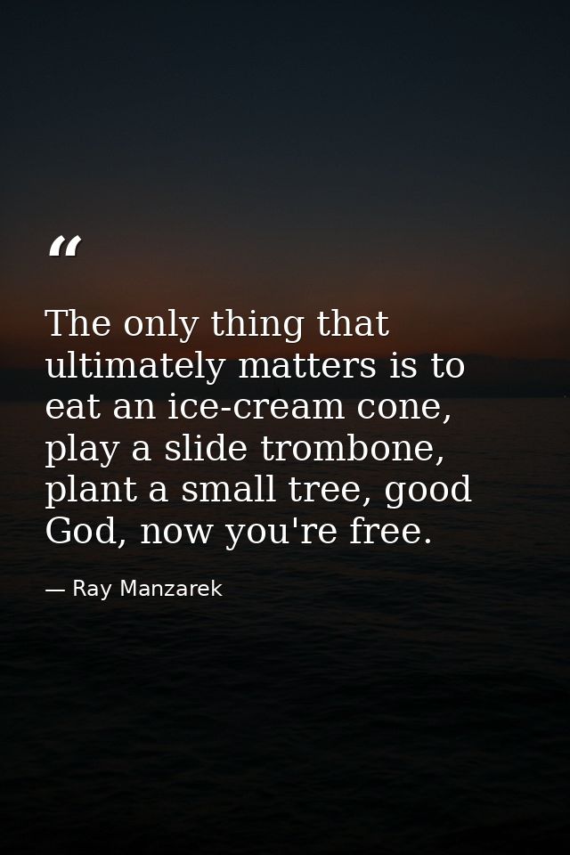 The only thing that ultimately matters is to eat an ice-cream cone, play a slide trombone, plant a small tree, good God, — Ray Manzarek