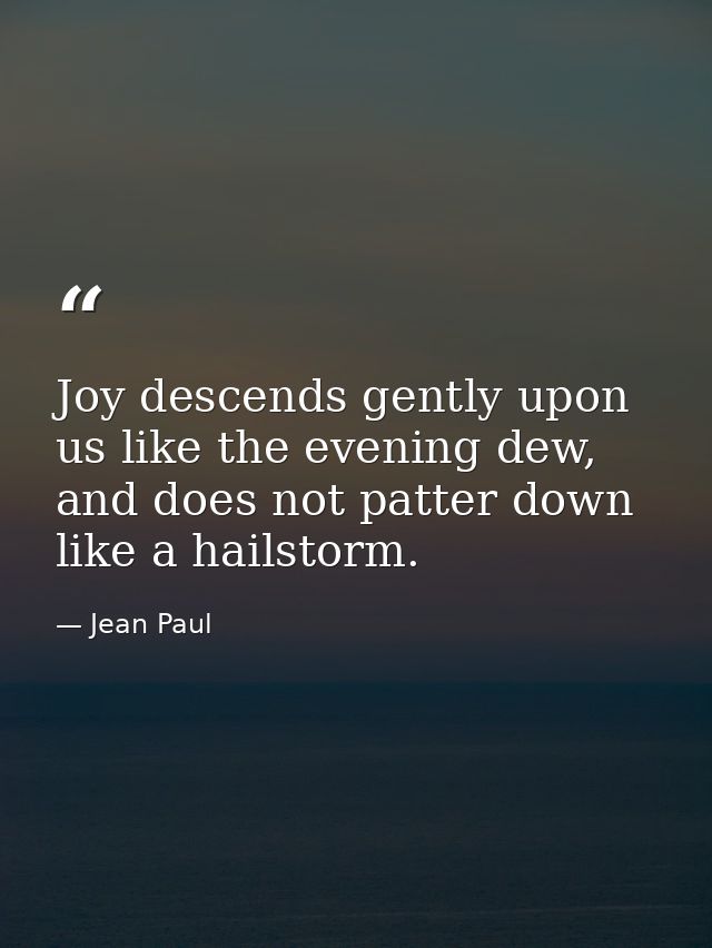 Joy descends gently upon us like the evening dew, and does not patter down like a hailstorm. — Jean Paul
