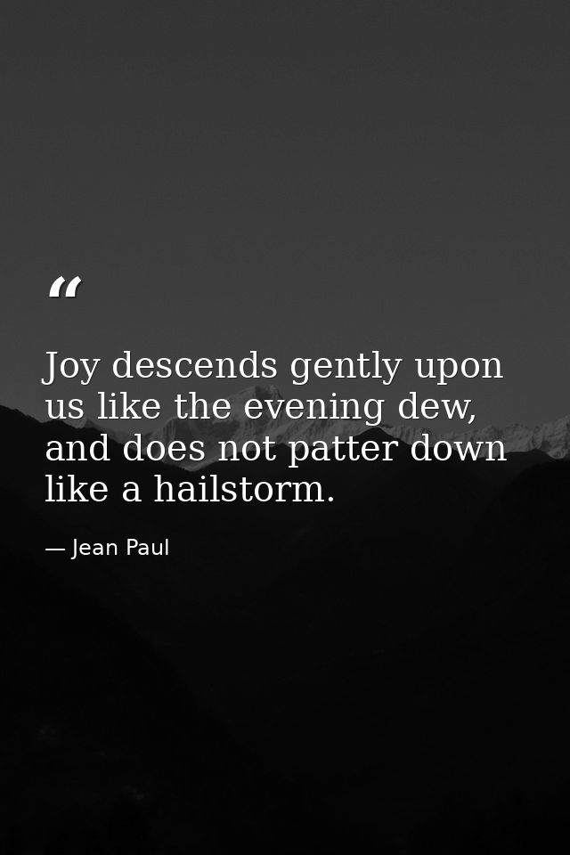 Joy descends gently upon us like the evening dew, and does not patter down like a hailstorm. — Jean Paul
