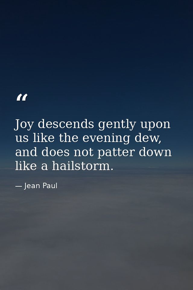 Joy descends gently upon us like the evening dew, and does not patter down like a hailstorm. — Jean Paul