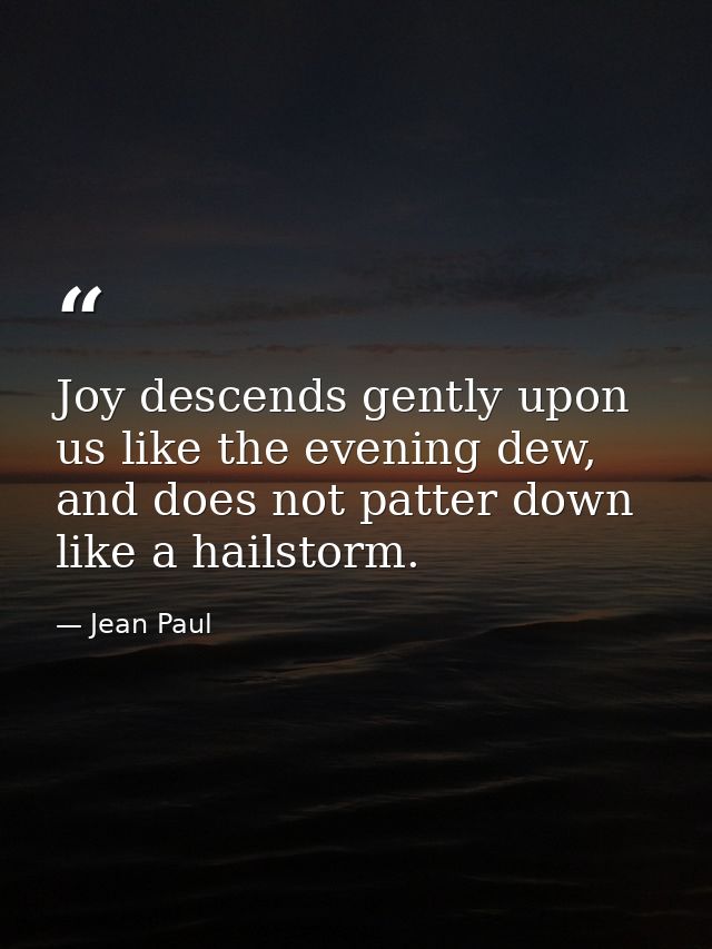 Joy descends gently upon us like the evening dew, and does not patter down like a hailstorm. — Jean Paul