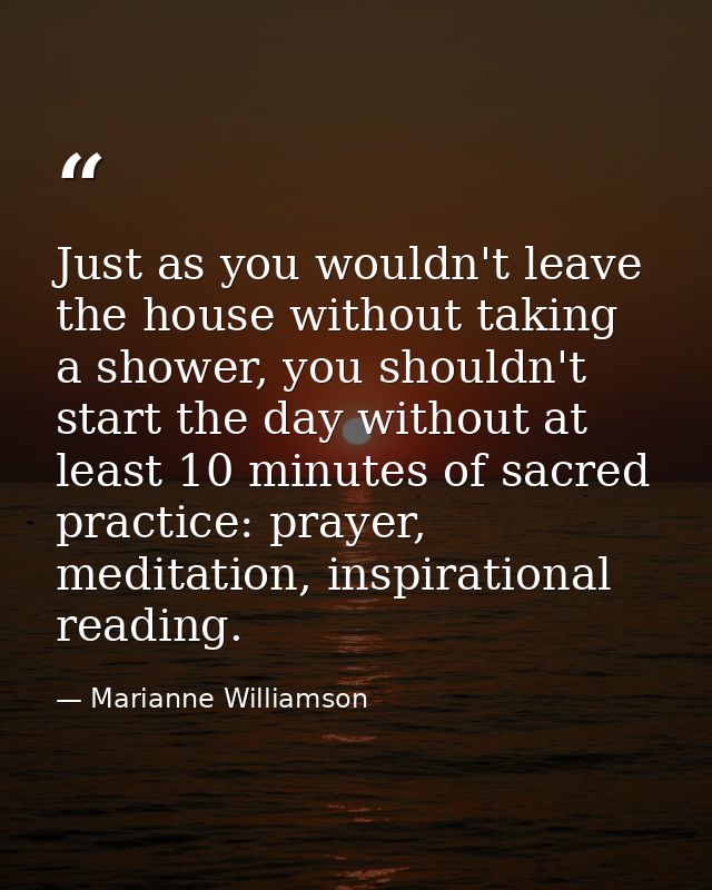 Just as you wouldn't leave the house without taking a shower, you shouldn't start the day without at least 10 minutes of — Marianne Williamson