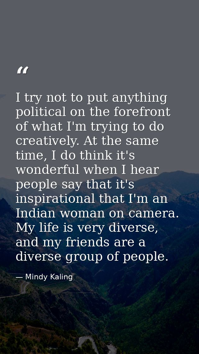 I try not to put anything political on the forefront of what I'm trying to do creatively. At the same time, I do think i — Mindy Kaling