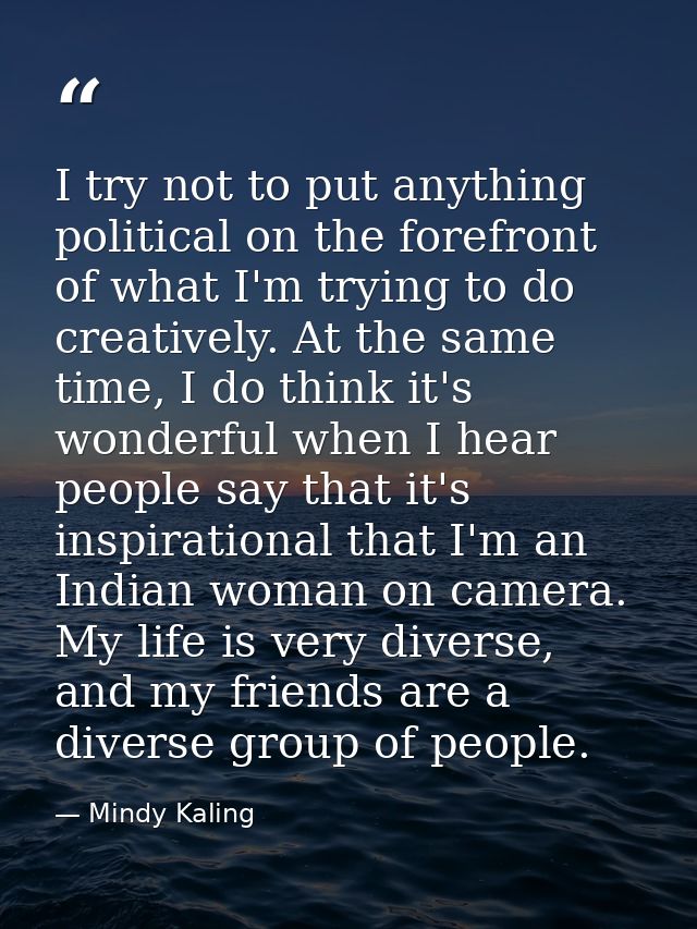 I try not to put anything political on the forefront of what I'm trying to do creatively. At the same time, I do think i — Mindy Kaling