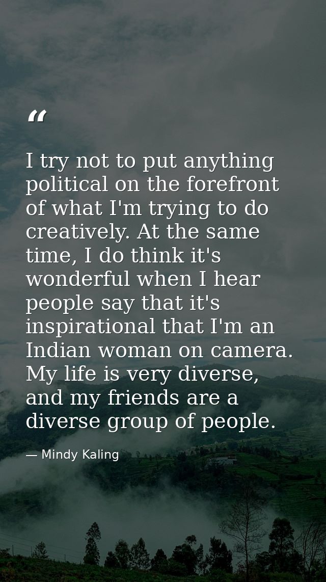 I try not to put anything political on the forefront of what I'm trying to do creatively. At the same time, I do think i — Mindy Kaling