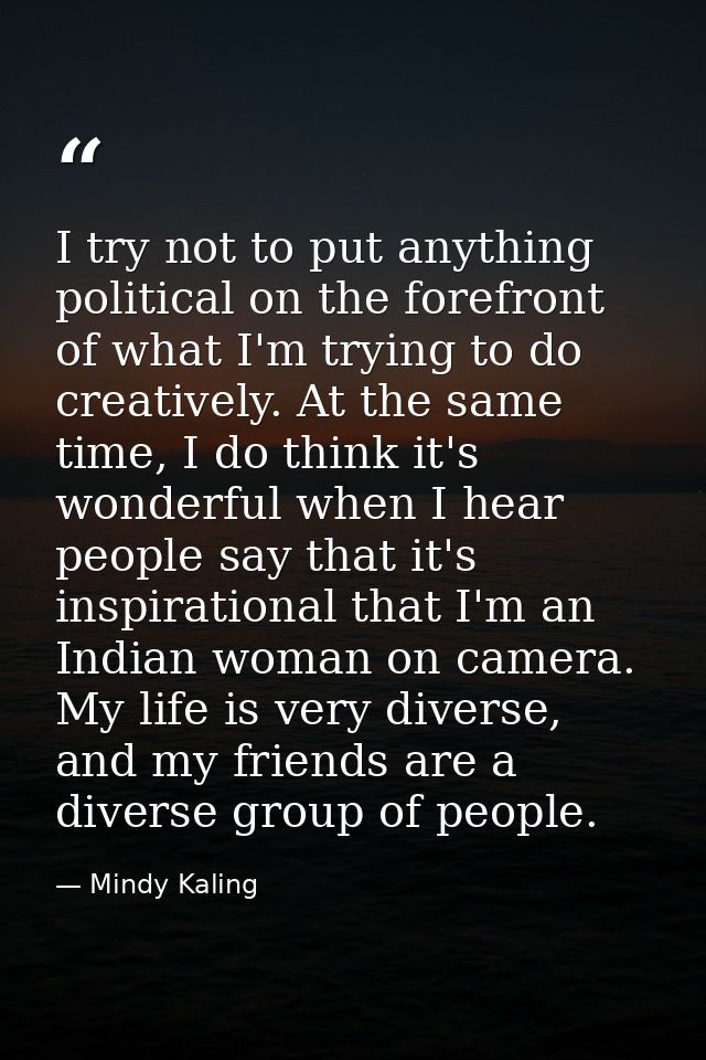 I try not to put anything political on the forefront of what I'm trying to do creatively. At the same time, I do think i — Mindy Kaling