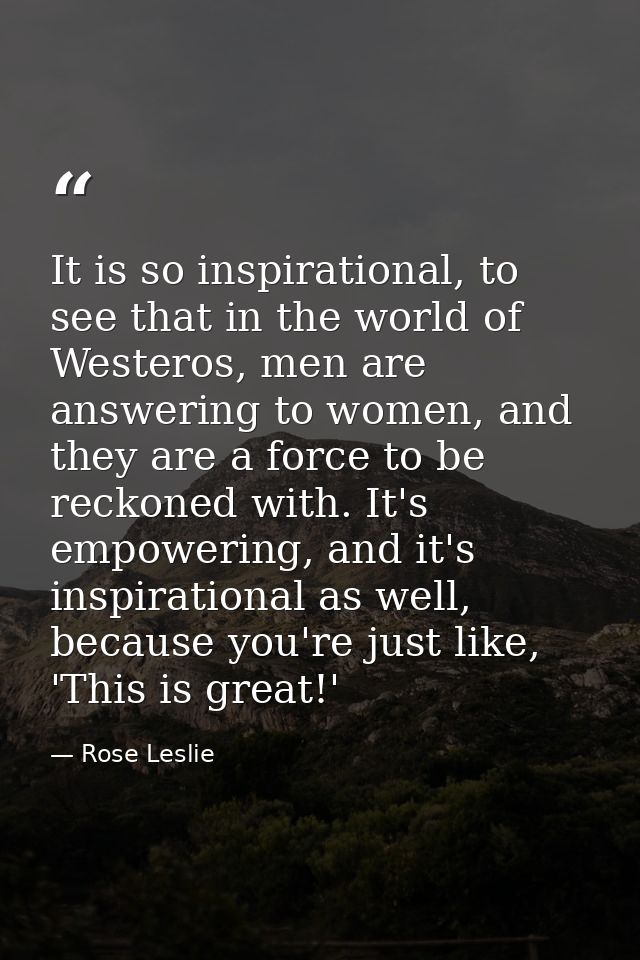 It is so inspirational, to see that in the world of Westeros, men are answering to women, and they are a force to be rec — Rose Leslie