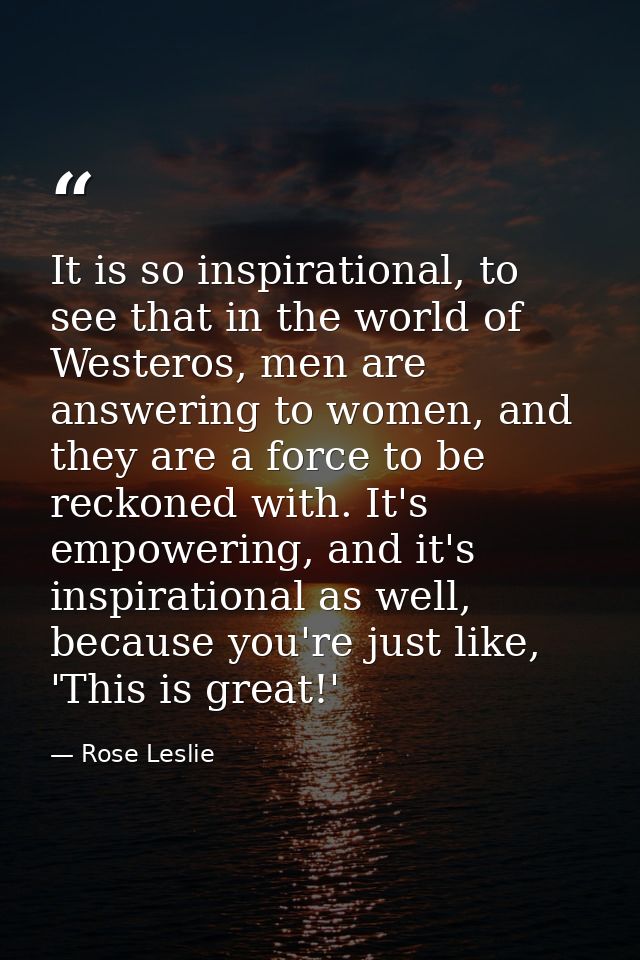 It is so inspirational, to see that in the world of Westeros, men are answering to women, and they are a force to be rec — Rose Leslie