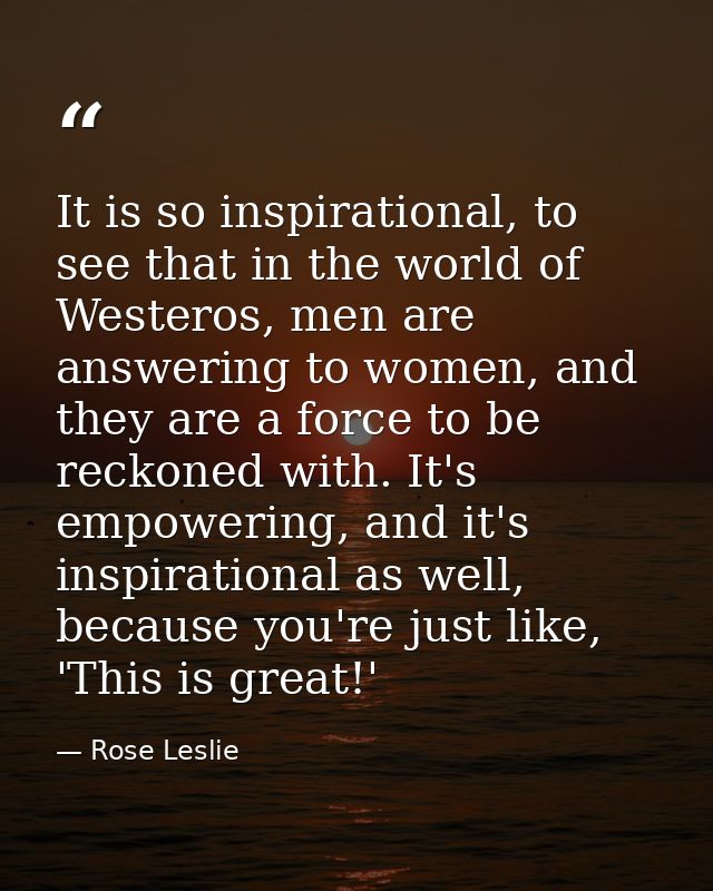 It is so inspirational, to see that in the world of Westeros, men are answering to women, and they are a force to be rec — Rose Leslie