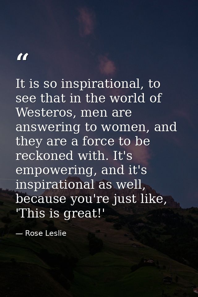 It is so inspirational, to see that in the world of Westeros, men are answering to women, and they are a force to be rec — Rose Leslie