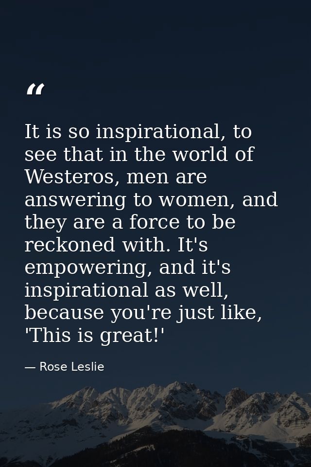 It is so inspirational, to see that in the world of Westeros, men are answering to women, and they are a force to be rec — Rose Leslie
