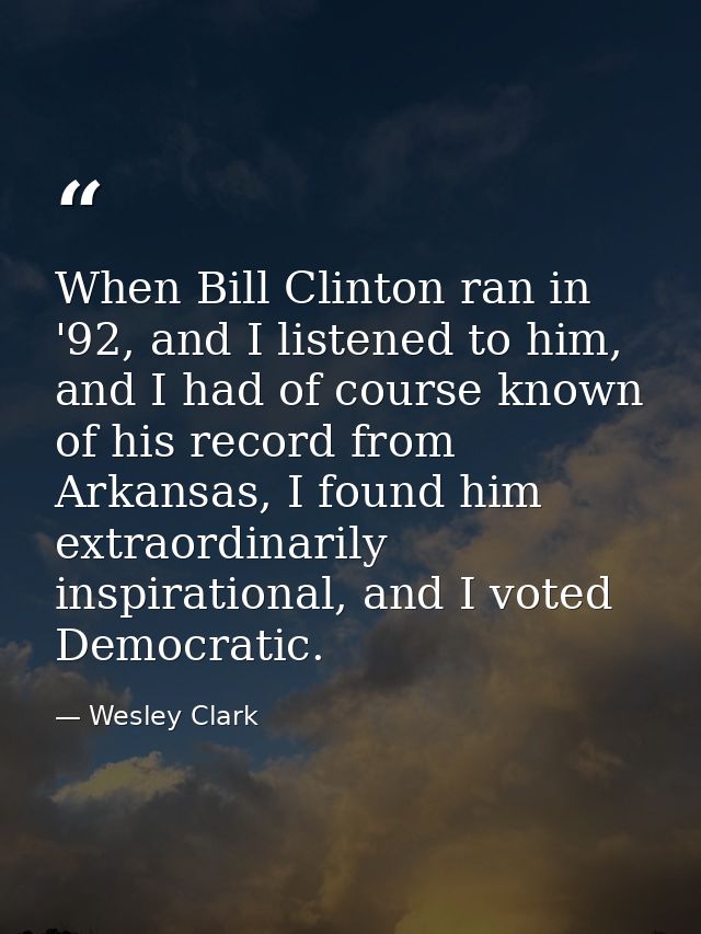 When Bill Clinton ran in '92, and I listened to him, and I had of course known of his record from Arkansas, I found him  — Wesley Clark