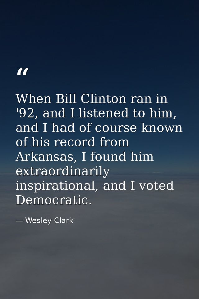 When Bill Clinton ran in '92, and I listened to him, and I had of course known of his record from Arkansas, I found him  — Wesley Clark