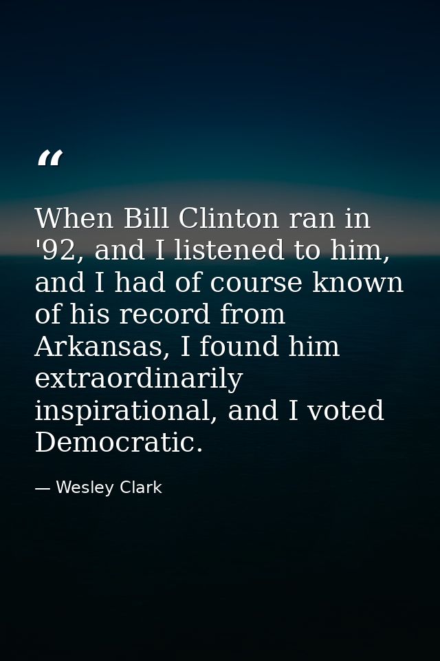 When Bill Clinton ran in '92, and I listened to him, and I had of course known of his record from Arkansas, I found him  — Wesley Clark