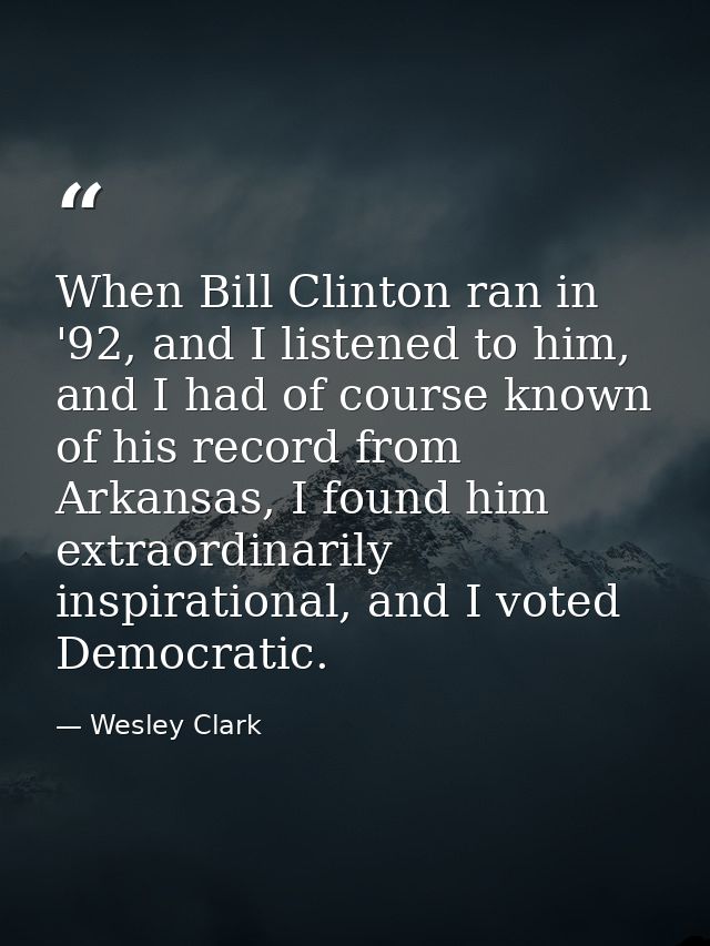 When Bill Clinton ran in '92, and I listened to him, and I had of course known of his record from Arkansas, I found him  — Wesley Clark