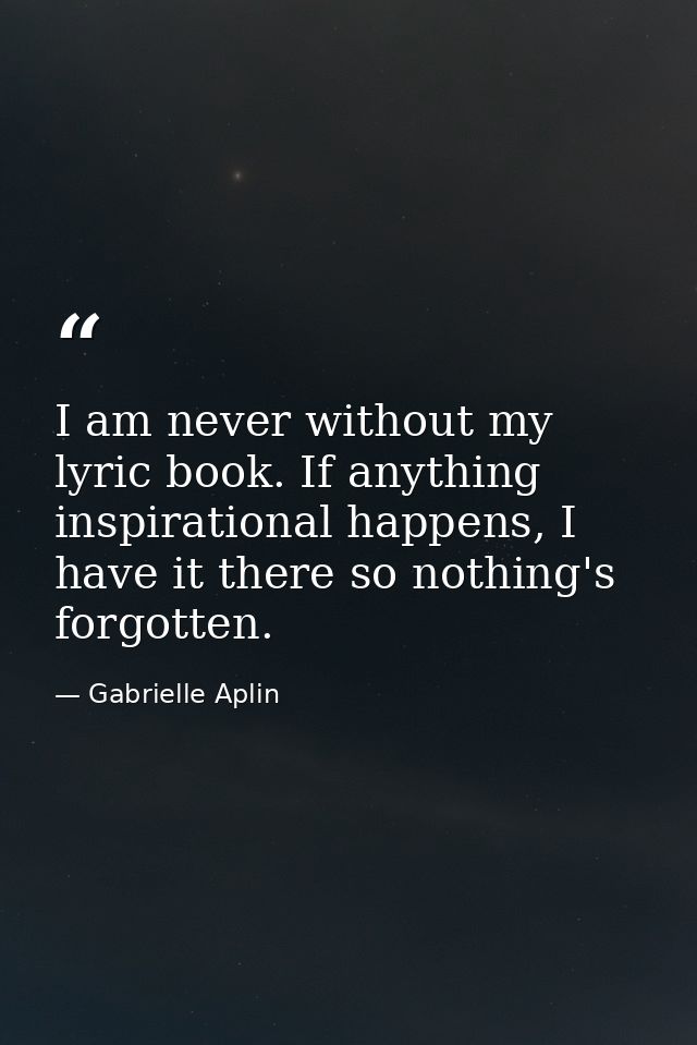 I am never without my lyric book. If anything inspirational happens, I have it there so nothing's forgotten. — Gabrielle Aplin